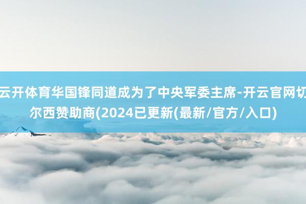 云开体育华国锋同道成为了中央军委主席-开云官网切尔西赞助商(2024已更新(最新/官方/入口)