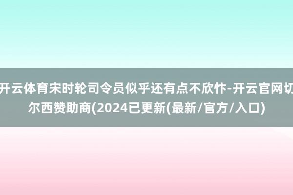 开云体育宋时轮司令员似乎还有点不欣忭-开云官网切尔西赞助商(2024已更新(最新/官方/入口)