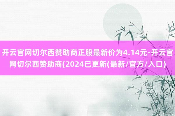 开云官网切尔西赞助商正股最新价为4.14元-开云官网切尔西赞助商(2024已更新(最新/官方/入口)