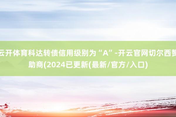 云开体育科达转债信用级别为“A”-开云官网切尔西赞助商(2024已更新(最新/官方/入口)