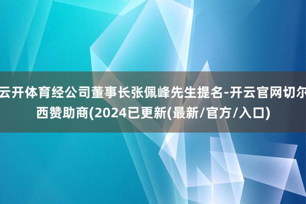 云开体育经公司董事长张佩峰先生提名-开云官网切尔西赞助商(2024已更新(最新/官方/入口)