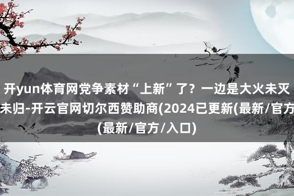 开yun体育网党争素材“上新”了？一边是大火未灭、灾民未归-开云官网切尔西赞助商(2024已更新(最新/官方/入口)