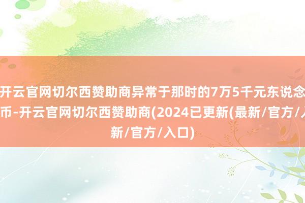 开云官网切尔西赞助商异常于那时的7万5千元东说念主民币-开云官网切尔西赞助商(2024已更新(最新/官方/入口)