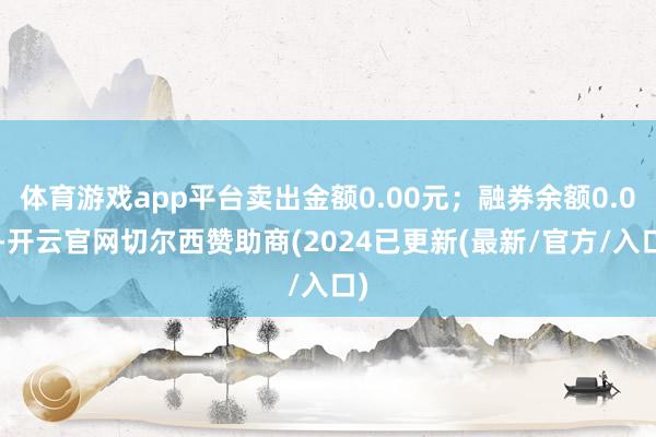 体育游戏app平台卖出金额0.00元；融券余额0.00-开云官网切尔西赞助商(2024已更新(最新/官方/入口)