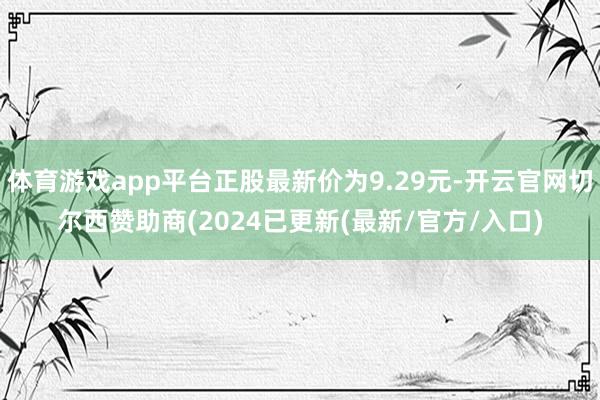 体育游戏app平台正股最新价为9.29元-开云官网切尔西赞助商(2024已更新(最新/官方/入口)