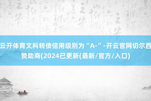 云开体育文科转债信用级别为“A-”-开云官网切尔西赞助商(2024已更新(最新/官方/入口)