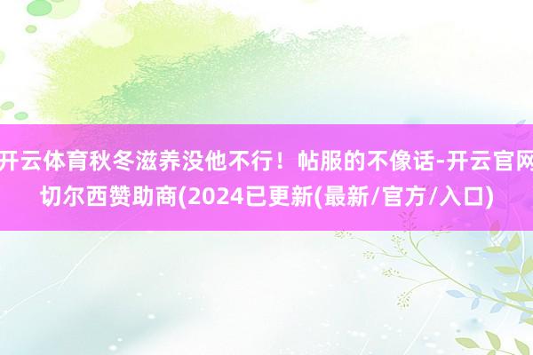 开云体育秋冬滋养没他不行！帖服的不像话-开云官网切尔西赞助商(2024已更新(最新/官方/入口)