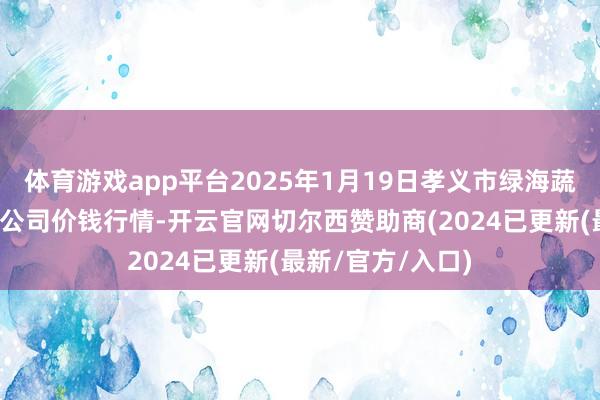 体育游戏app平台2025年1月19日孝义市绿海蔬菜批发销售有限公司价钱行情-开云官网切尔西赞助商(2024已更新(最新/官方/入口)