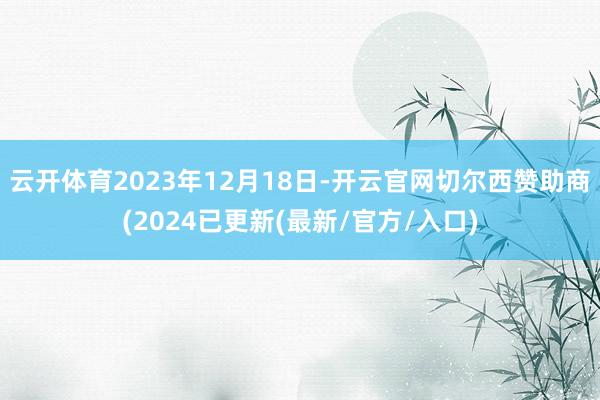 云开体育2023年12月18日-开云官网切尔西赞助商(2024已更新(最新/官方/入口)