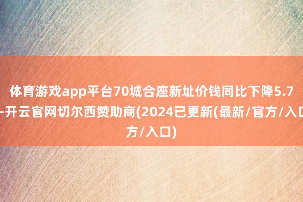 体育游戏app平台70城合座新址价钱同比下降5.7%-开云官网切尔西赞助商(2024已更新(最新/官方/入口)