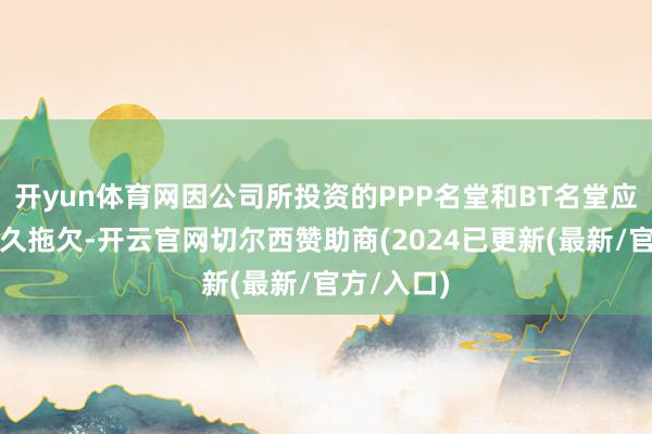 开yun体育网因公司所投资的PPP名堂和BT名堂应收账款恒久拖欠-开云官网切尔西赞助商(2024已更新(最新/官方/入口)