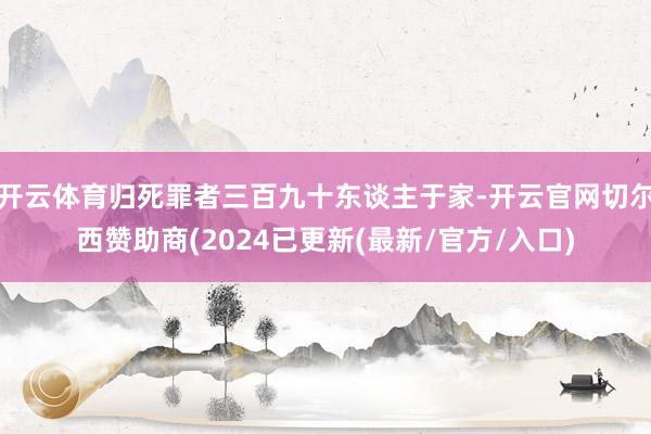 开云体育归死罪者三百九十东谈主于家-开云官网切尔西赞助商(2024已更新(最新/官方/入口)