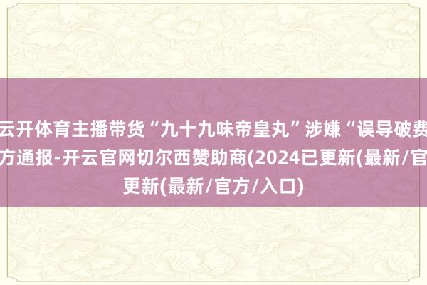云开体育主播带货“九十九味帝皇丸”涉嫌“误导破费者”，官方通报-开云官网切尔西赞助商(2024已更新(最新/官方/入口)