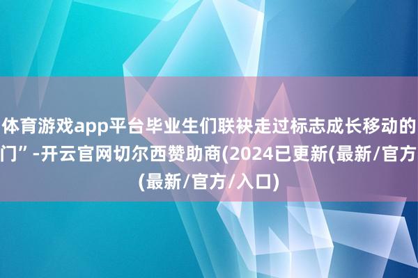 体育游戏app平台毕业生们联袂走过标志成长移动的“通达门”-开云官网切尔西赞助商(2024已更新(最新/官方/入口)