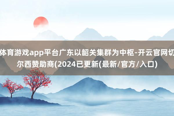 体育游戏app平台广东以韶关集群为中枢-开云官网切尔西赞助商(2024已更新(最新/官方/入口)