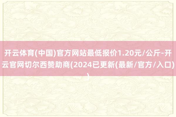 开云体育(中国)官方网站最低报价1.20元/公斤-开云官网切尔西赞助商(2024已更新(最新/官方/入口)