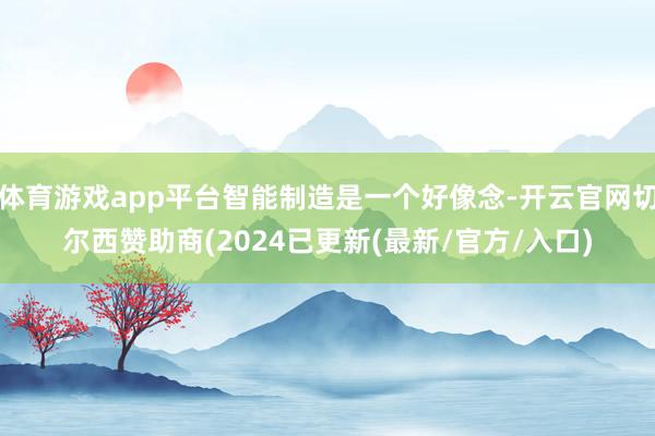 体育游戏app平台智能制造是一个好像念-开云官网切尔西赞助商(2024已更新(最新/官方/入口)