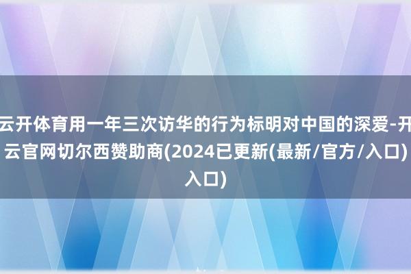 云开体育用一年三次访华的行为标明对中国的深爱-开云官网切尔西赞助商(2024已更新(最新/官方/入口)