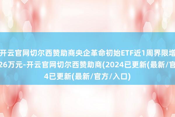 开云官网切尔西赞助商央企革命初始ETF近1周界限增长7721.26万元-开云官网切尔西赞助商(2024已更新(最新/官方/入口)