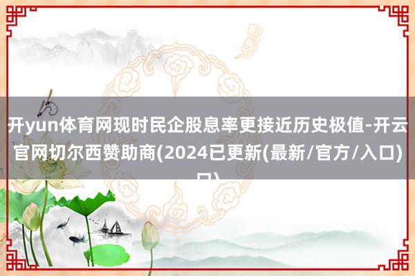 开yun体育网现时民企股息率更接近历史极值-开云官网切尔西赞助商(2024已更新(最新/官方/入口)