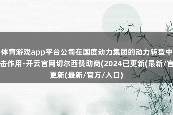 体育游戏app平台公司在国度动力集团的动力转型中推崇着进击作用-开云官网切尔西赞助商(2024已更新(最新/官方/入口)