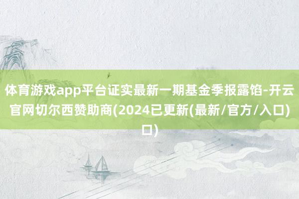 体育游戏app平台证实最新一期基金季报露馅-开云官网切尔西赞助商(2024已更新(最新/官方/入口)