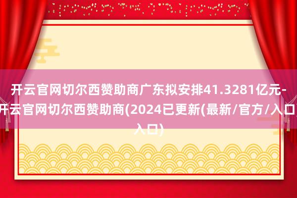 开云官网切尔西赞助商广东拟安排41.3281亿元-开云官网切尔西赞助商(2024已更新(最新/官方/入口)