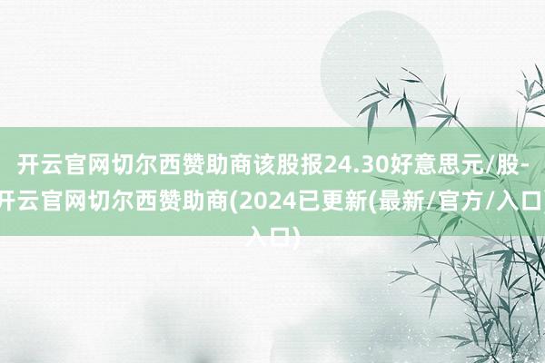 开云官网切尔西赞助商该股报24.30好意思元/股-开云官网切尔西赞助商(2024已更新(最新/官方/入口)