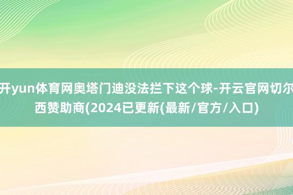 开yun体育网奥塔门迪没法拦下这个球-开云官网切尔西赞助商(2024已更新(最新/官方/入口)
