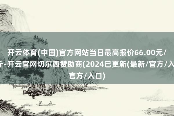开云体育(中国)官方网站当日最高报价66.00元/公斤-开云官网切尔西赞助商(2024已更新(最新/官方/入口)