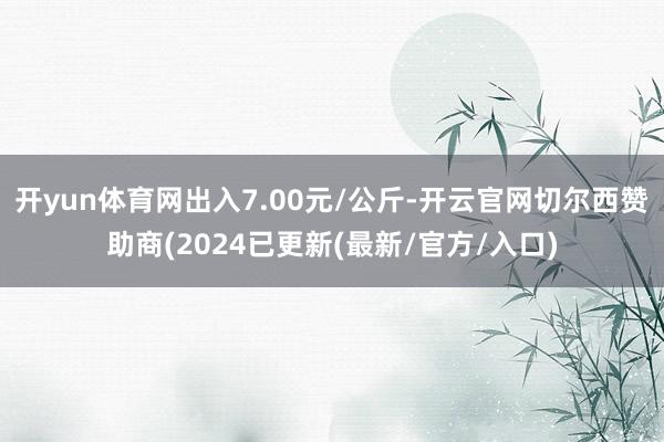 开yun体育网出入7.00元/公斤-开云官网切尔西赞助商(2024已更新(最新/官方/入口)