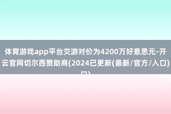体育游戏app平台交游对价为4200万好意思元-开云官网切尔西赞助商(2024已更新(最新/官方/入口)