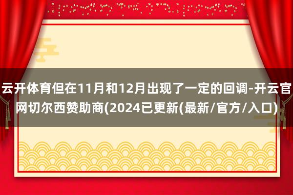 云开体育但在11月和12月出现了一定的回调-开云官网切尔西赞助商(2024已更新(最新/官方/入口)