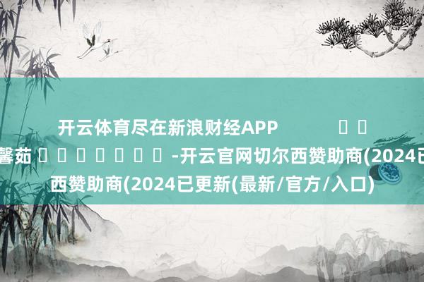 开云体育尽在新浪财经APP            						连累剪辑：王馨茹 							-开云官网切尔西赞助商(2024已更新(最新/官方/入口)