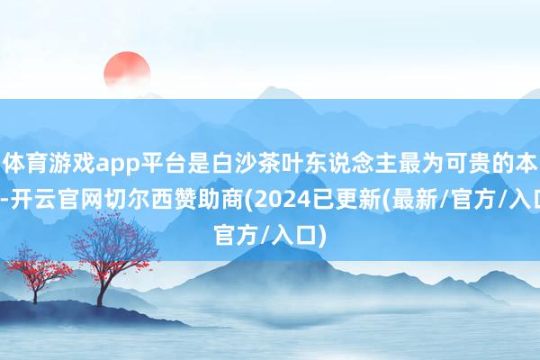 体育游戏app平台是白沙茶叶东说念主最为可贵的本事-开云官网切尔西赞助商(2024已更新(最新/官方/入口)