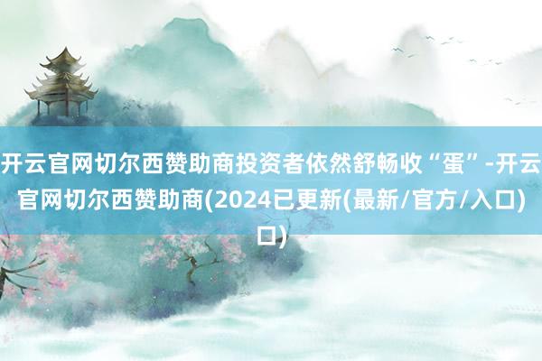 开云官网切尔西赞助商投资者依然舒畅收“蛋”-开云官网切尔西赞助商(2024已更新(最新/官方/入口)
