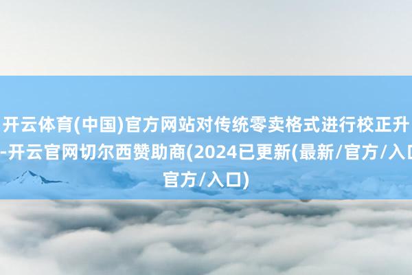 开云体育(中国)官方网站对传统零卖格式进行校正升级-开云官网切尔西赞助商(2024已更新(最新/官方/入口)