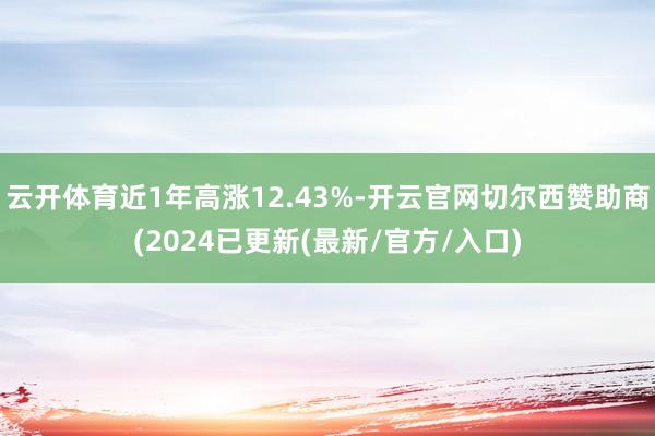 云开体育近1年高涨12.43%-开云官网切尔西赞助商(2024已更新(最新/官方/入口)