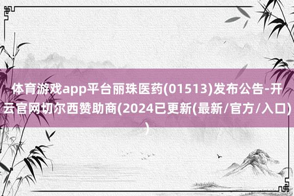 体育游戏app平台丽珠医药(01513)发布公告-开云官网切尔西赞助商(2024已更新(最新/官方/入口)