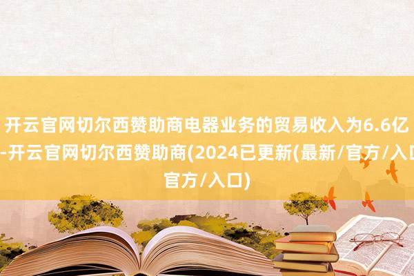 开云官网切尔西赞助商电器业务的贸易收入为6.6亿元-开云官网切尔西赞助商(2024已更新(最新/官方/入口)