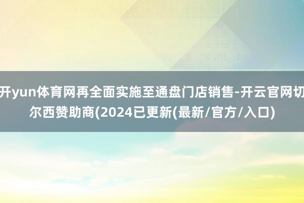 开yun体育网再全面实施至通盘门店销售-开云官网切尔西赞助商(2024已更新(最新/官方/入口)