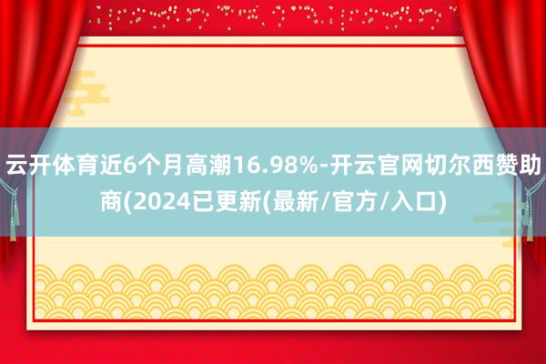 云开体育近6个月高潮16.98%-开云官网切尔西赞助商(2024已更新(最新/官方/入口)