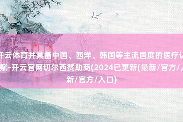 开云体育并具备中国、西洋、韩国等主流国度的医疗认证禀赋-开云官网切尔西赞助商(2024已更新(最新/官方/入口)