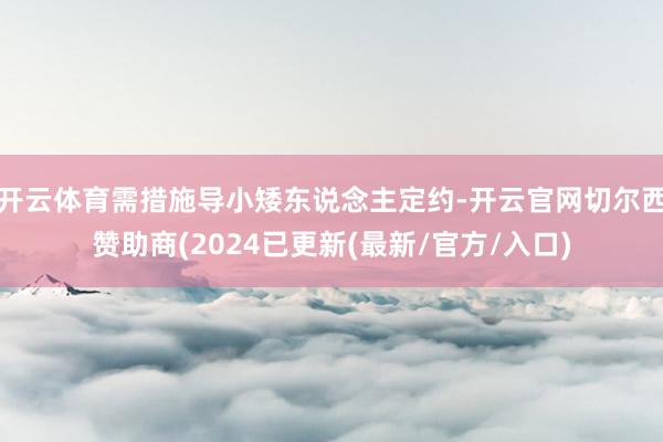 开云体育需措施导小矮东说念主定约-开云官网切尔西赞助商(2024已更新(最新/官方/入口)