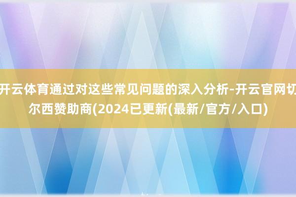 开云体育通过对这些常见问题的深入分析-开云官网切尔西赞助商(2024已更新(最新/官方/入口)