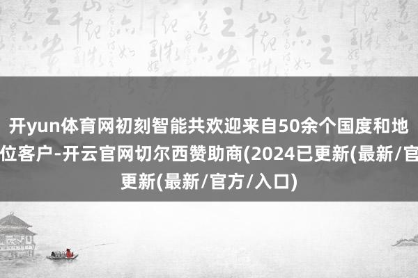 开yun体育网初刻智能共欢迎来自50余个国度和地区的数百位客户-开云官网切尔西赞助商(2024已更新(最新/官方/入口)