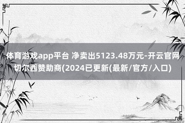 体育游戏app平台 净卖出5123.48万元-开云官网切尔西赞助商(2024已更新(最新/官方/入口)
