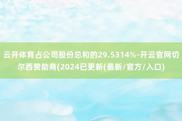 云开体育占公司股份总和的29.5314%-开云官网切尔西赞助商(2024已更新(最新/官方/入口)