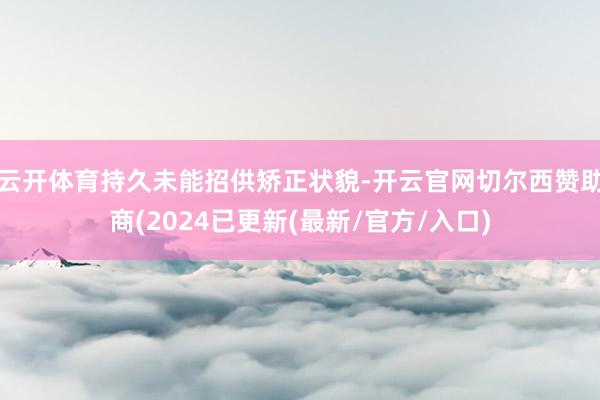 云开体育持久未能招供矫正状貌-开云官网切尔西赞助商(2024已更新(最新/官方/入口)