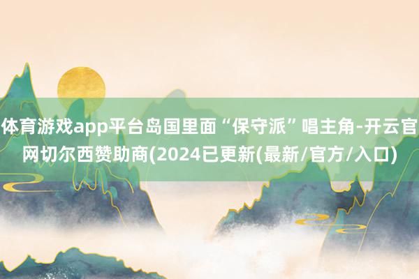 体育游戏app平台岛国里面“保守派”唱主角-开云官网切尔西赞助商(2024已更新(最新/官方/入口)